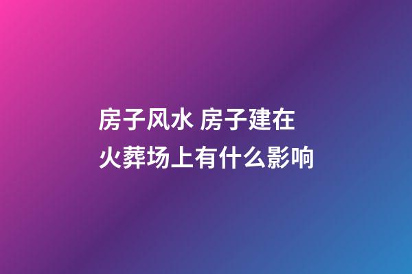 房子风水 房子建在火葬场上有什么影响